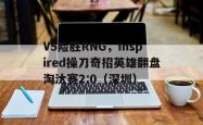 雷速体育网页版-V5险胜RNG，Inspired操刀奇招英雄翻盘淘汰赛2:0（深圳）
