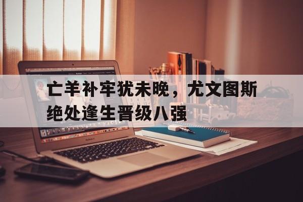 亡羊补牢犹未晚，尤文图斯绝处逢生晋级八强的简单介绍