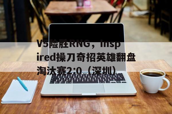 V5险胜RNG，Inspired操刀奇招英雄翻盘淘汰赛2:0（深圳）